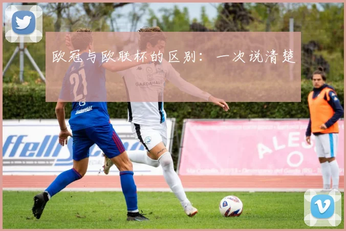 欧冠与欧联杯的区别:一次说清楚