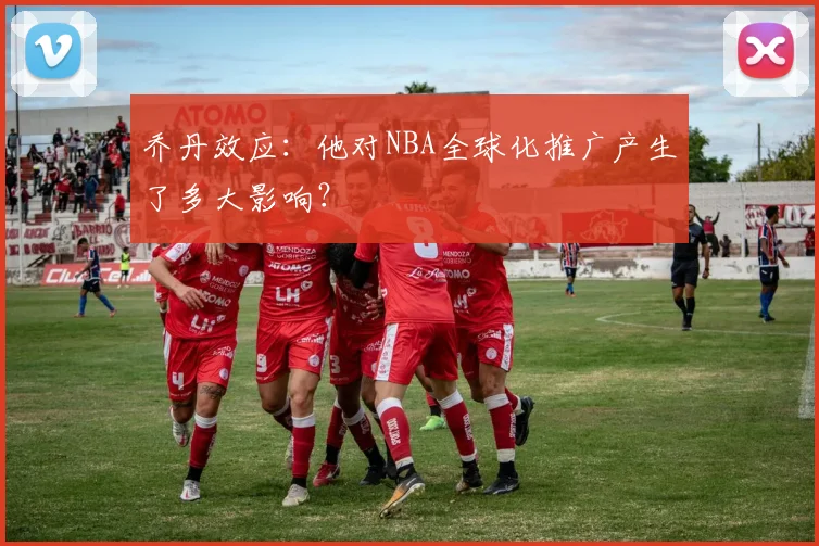 乔丹效应：他对NBA全球化推广产生了多大影响？