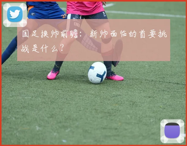 国足换帅前瞻：新帅面临的首要挑战是什么？