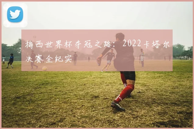 梅西世界杯夺冠之路：2022卡塔尔决赛全纪实