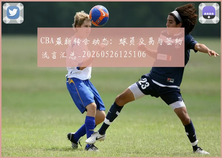 CBA最新转会动态:球员交易与签约流言汇总_20260526125106