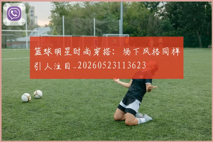 篮球明星时尚穿搭：场下风格同样引人注目_20260523113623