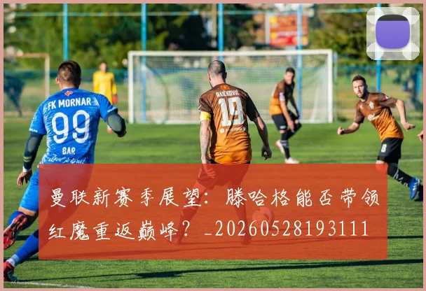 曼联新赛季展望：滕哈格能否带领红魔重返巅峰？_20260528193111