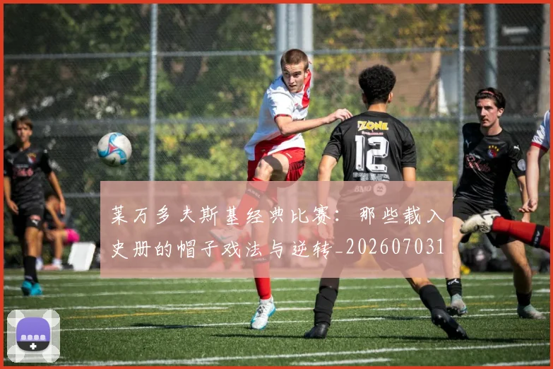 莱万多夫斯基经典比赛：那些载入史册的帽子戏法与逆转_20260703181808