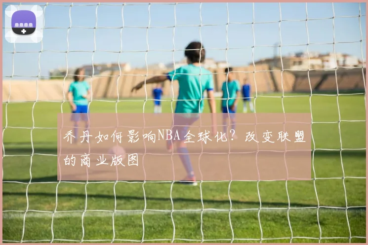 乔丹如何影响NBA全球化？改变联盟的商业版图