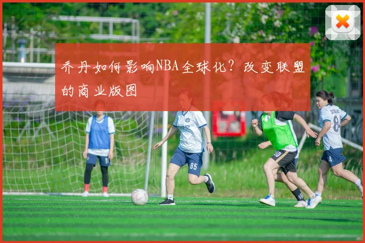 乔丹如何影响NBA全球化？改变联盟的商业版图