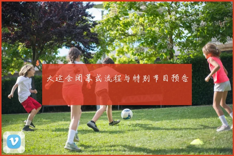 大运会闭幕式流程与特别节目预告