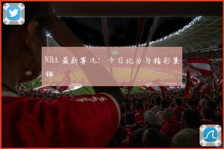 NBA 最新赛况：今日比分与精彩集锦