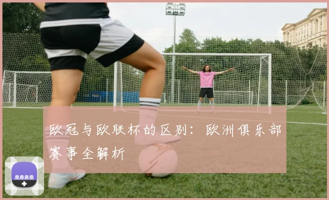 欧冠与欧联杯的区别：欧洲俱乐部赛事全解析