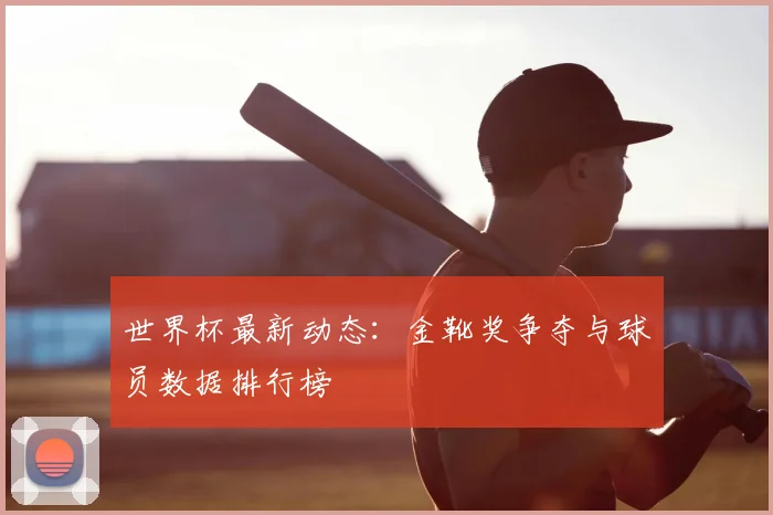 世界杯最新动态：金靴奖争夺与球员数据排行榜