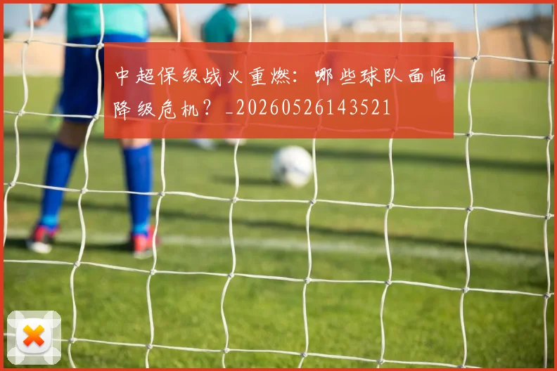 中超保级战火重燃:哪些球队面临降级危机?_20260526143521