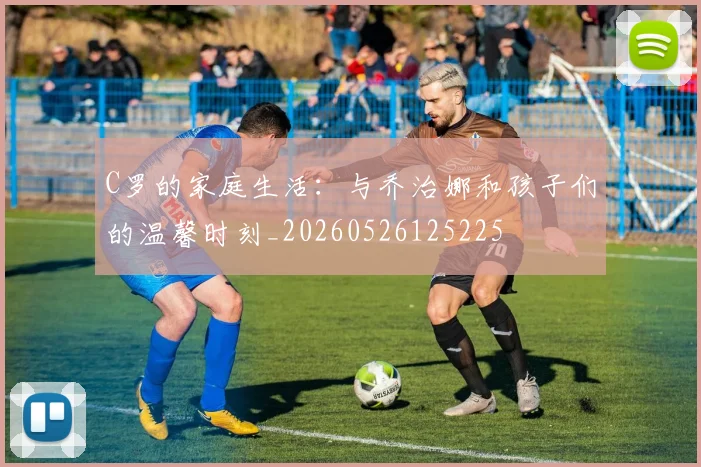 C罗的家庭生活：与乔治娜和孩子们的温馨时刻_20260526125225