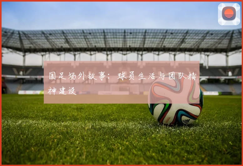 国足场外故事：球员生活与团队精神建设