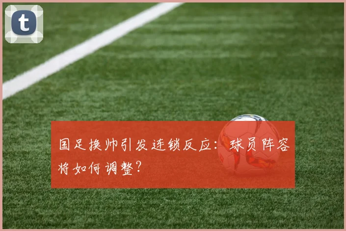 国足换帅引发连锁反应：球员阵容将如何调整？