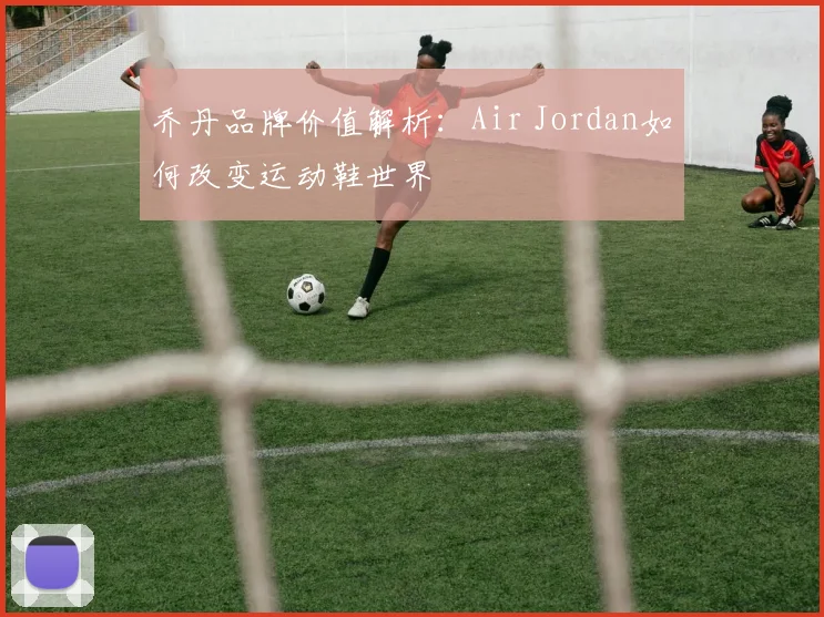 乔丹品牌价值解析：Air Jordan如何改变运动鞋世界