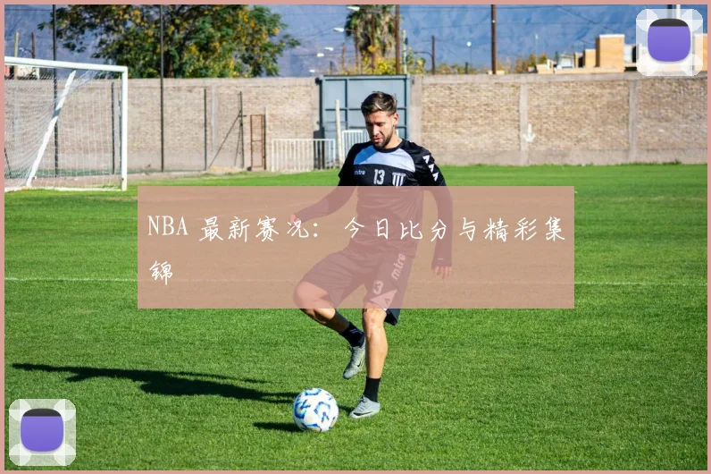 NBA 最新赛况：今日比分与精彩集锦