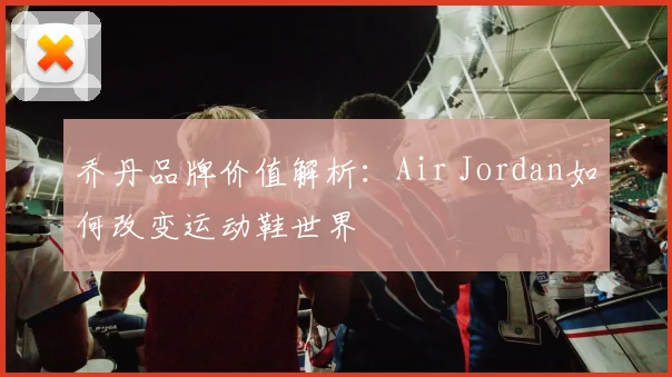 乔丹品牌价值解析：Air Jordan如何改变运动鞋世界