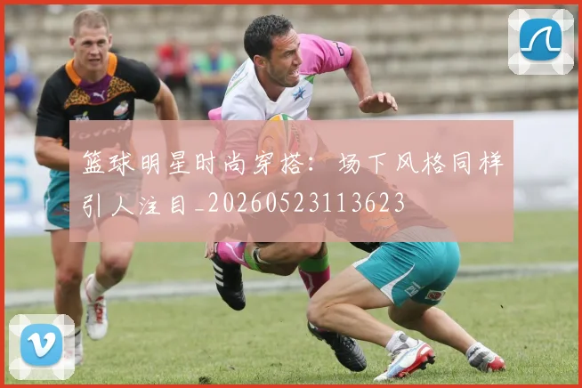 篮球明星时尚穿搭：场下风格同样引人注目_20260523113623