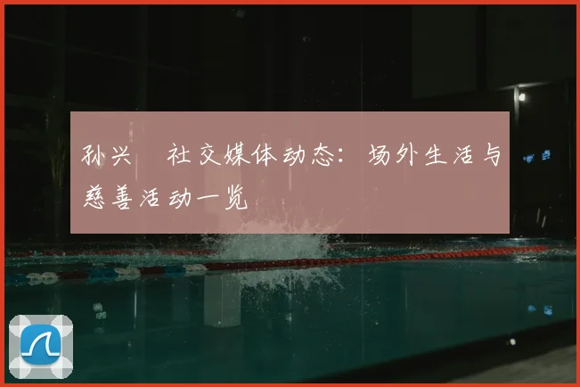 孙兴慜社交媒体动态：场外生活与慈善活动一览