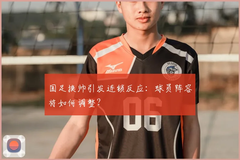 国足换帅引发连锁反应：球员阵容将如何调整？